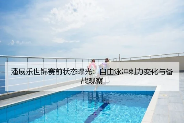 潘展乐世锦赛前状态曝光：自由泳冲刺力变化与备战观察